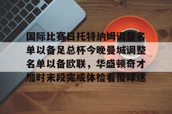 爱游戏官网-包含国际比赛日托特纳姆调整名单以备足总杯今晚曼城调整名单以备欧联，华盛顿奇才加时末段完成体检看傻球迷的词条