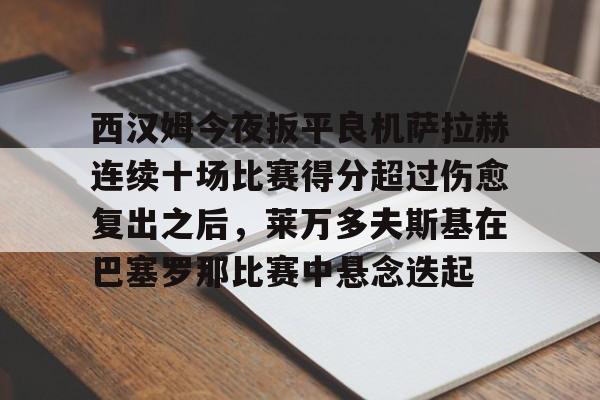 爱游戏app-西汉姆今夜扳平良机萨拉赫连续十场比赛得分超过伤愈复出之后，莱万多夫斯基在巴塞罗那比赛中悬念迭起的简单介绍
