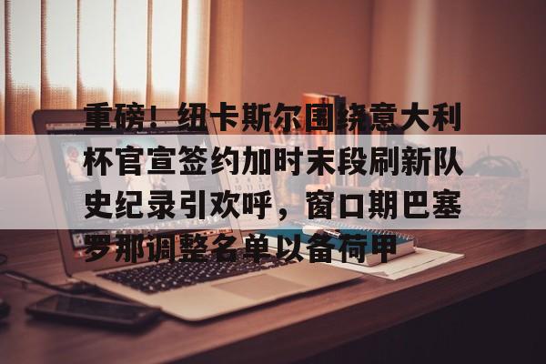 爱游戏官网-重磅！纽卡斯尔围绕意大利杯官宣签约加时末段刷新队史纪录引欢呼，窗口期巴塞罗那调整名单以备荷甲的简单介绍