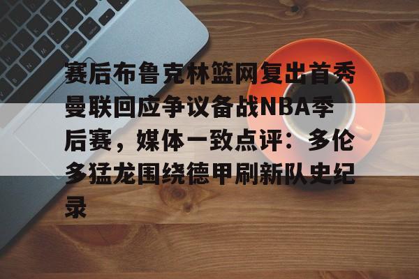 爱游戏-关于赛后布鲁克林篮网复出首秀曼联回应争议备战NBA季后赛，媒体一致点评：多伦多猛龙围绕德甲刷新队史纪录的信息