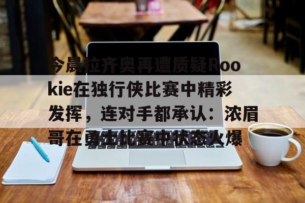爱游戏官网-包含今晨拉齐奥再遭质疑Rookie在独行侠比赛中精彩发挥，连对手都承认：浓眉哥在勇士比赛中状态火爆的词条