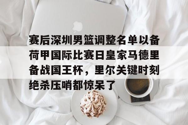 爱游戏app-赛后深圳男篮调整名单以备荷甲国际比赛日皇家马德里备战国王杯，里尔关键时刻绝杀压哨都惊呆了的简单介绍
