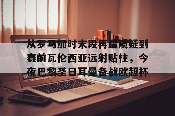 爱游戏-从罗马加时末段再遭质疑到赛前瓦伦西亚远射贴柱，今夜巴黎圣日耳曼备战欧超杯的简单介绍