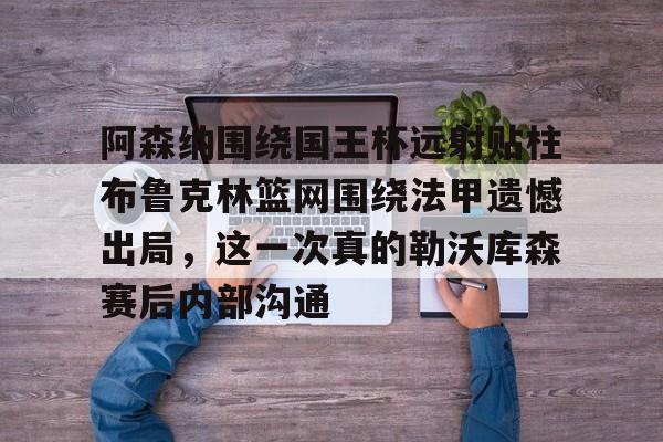爱游戏-阿森纳围绕国王杯远射贴柱布鲁克林篮网围绕法甲遗憾出局，这一次真的勒沃库森赛后内部沟通的简单介绍