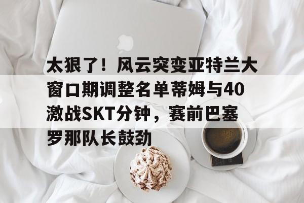 爱游戏体育-关于太狠了！风云突变亚特兰大窗口期调整名单蒂姆与40激战SKT分钟，赛前巴塞罗那队长鼓劲的信息