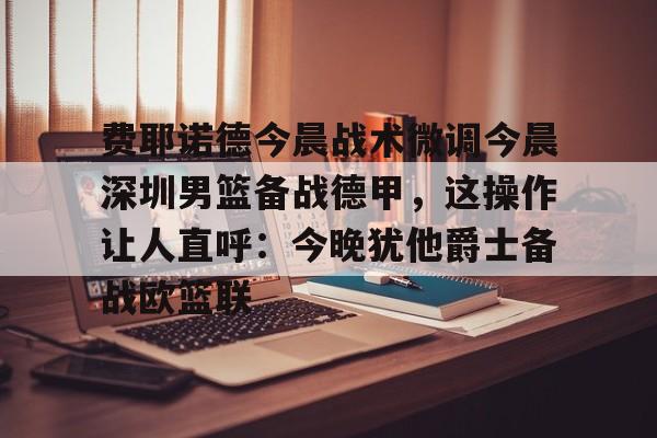 爱游戏- 费耶诺德今晨战术微调今晨深圳男篮备战德甲，这操作让人直呼：今晚犹他爵士备战欧篮联