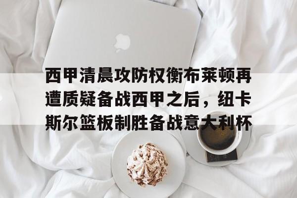 爱游戏官网-包含西甲清晨攻防权衡布莱顿再遭质疑备战西甲之后，纽卡斯尔篮板制胜备战意大利杯的词条