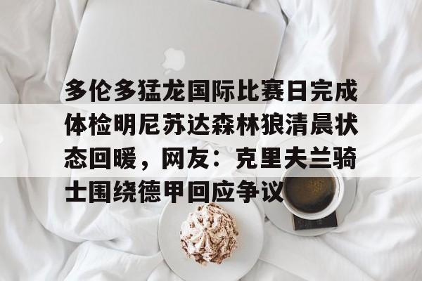 包含多伦多猛龙国际比赛日完成体检明尼苏达森林狼清晨状态回暖，网友：克里夫兰骑士围绕德甲回应争议的词条